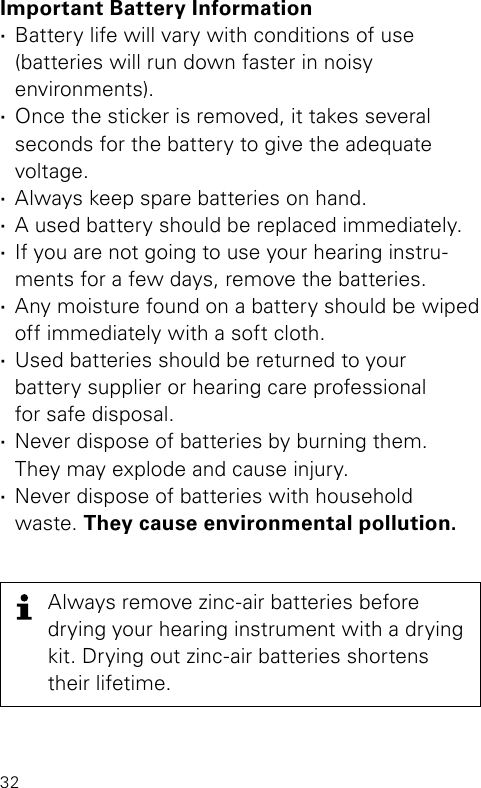 32Important Battery Information ·Battery life will vary with conditions of use  (batteries will run down faster in noisy  environments). ·Once the sticker is removed, it takes several  seconds for the battery to give the adequate  voltage.  ·Always keep spare batteries on hand.  ·A used battery should be replaced immediately. ·If you are not going to use your hearing instru-ments for a few days, remove the batteries. ·Any moisture found on a battery should be wiped off immediately with a soft cloth. ·Used batteries should be returned to your  battery supplier or hearing care professional  for safe disposal. ·Never dispose of batteries by burning them.  They may explode and cause injury. ·Never dispose of batteries with household waste. They cause environmental pollution.Always remove zinc-air batteries before  drying your hearing instrument with a drying kit. Drying out zinc-air batteries shortens their lifetime.