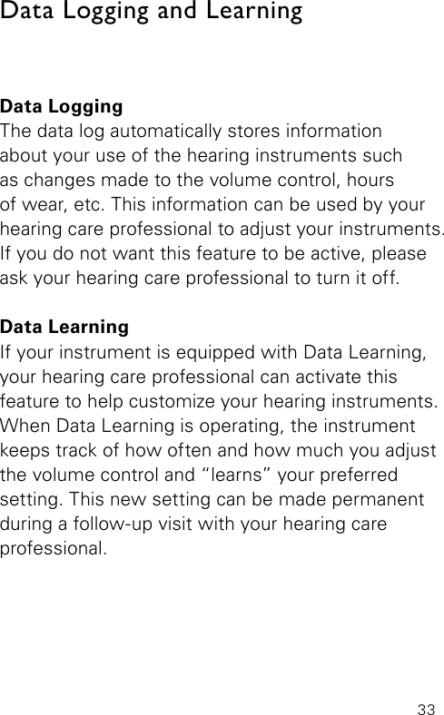 33Data LoggingThe data log automatically stores information  about your use of the hearing instruments such  as changes made to the volume control, hours  of wear, etc. This information can be used by your hearing care professional to adjust your instruments. If you do not want this feature to be active, please ask your hearing care professional to turn it off.Data LearningIf your instrument is equipped with Data Learning, your hearing care professional can activate this  feature to help customize your hearing instruments. When Data Learning is operating, the instrument keeps track of how often and how much you adjust the volume control and “learns” your preferred setting. This new setting can be made permanent during a follow-up visit with your hearing care  professional.Data Logging and Learning