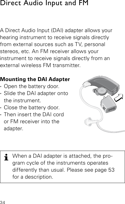 34A Direct Audio Input (DAI) adapter allows your hearing instrument to receive signals directly  from external sources such as TV, personal  stereos, etc. An FM receiver allows your  instrument to receive signals directly from an  external wireless FM transmitter.Mounting the DAI Adapter ·Open the battery door. ·Slide the DAI adapter onto the instrument. ·Close the battery door. ·Then insert the DAI cord  or FM receiver into the adapter.Direct Audio Input and FM Bernafon Veras IFU micro BTEVR_ILU_DaiFMAdapterOnMicroBTE_BW_HIWhen a DAI adapter is attached, the pro-gram cycle of the instruments operates differently than usual. Please see page 53 for a description.