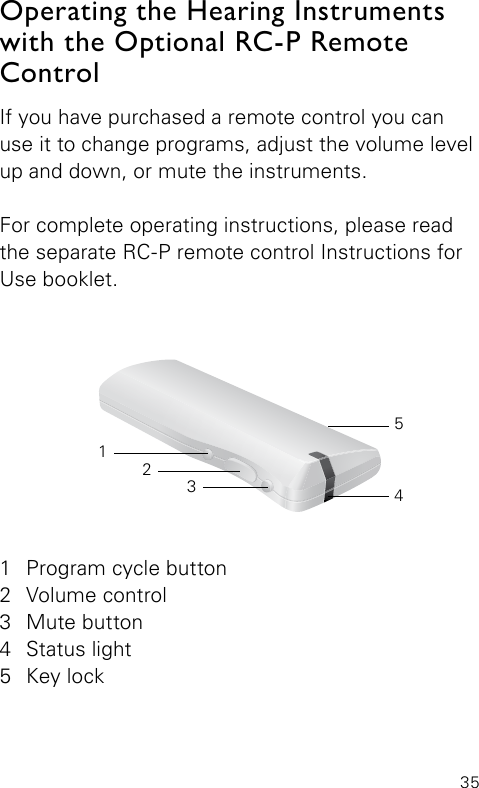 35If you have purchased a remote control you can use it to change programs, adjust the volume level up and down, or mute the instruments.For complete operating instructions, please read the separate RC-P remote control Instructions for Use booklet.Operating the Hearing Instruments with the Optional RC-P Remote Control 1  Program cycle button2  Volume control3  Mute button4  Status light5  Key lock32145