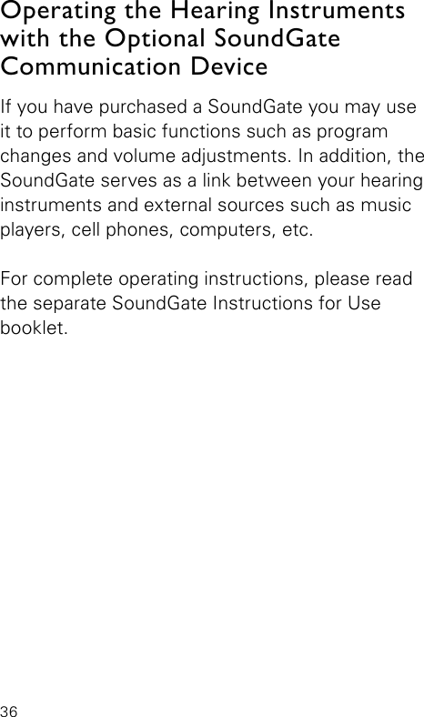 36If you have purchased a SoundGate you may use it to perform basic functions such as program changes and volume adjustments. In addition, the SoundGate serves as a link between your hearing instruments and external sources such as music players, cell phones, computers, etc. For complete operating instructions, please read the separate SoundGate Instructions for Use  booklet.Operating the Hearing Instruments with the Optional SoundGate Communication Device