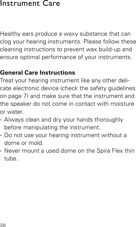 38Healthy ears produce a waxy substance that can clog your hearing instruments. Please follow these cleaning instructions to prevent wax build-up and ensure optimal performance of your instruments.General Care InstructionsTreat your hearing instrument like any other deli-cate electronic device (check the safety guidelines on page 7) and make sure that the instrument and the speaker do not come in contact with moisture or water. ·Always clean and dry your hands thoroughly  before manipulating the instrument. ·Do not use your hearing instrument without a dome or mold. ·Never mount a used dome on the Spira Flex thin tube.Instrument Care