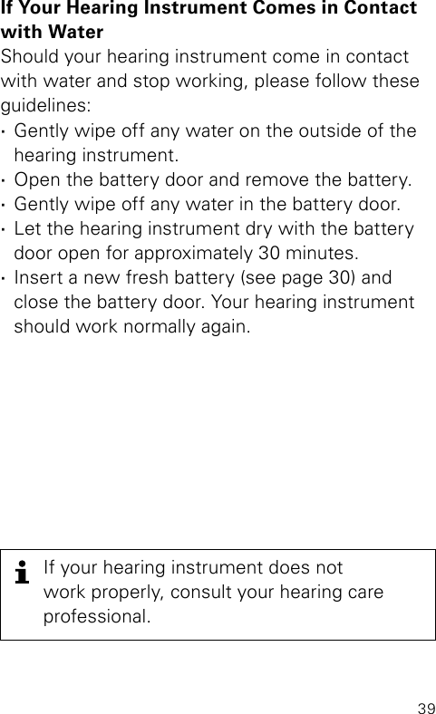 39If Your Hearing Instrument Comes in Contact with WaterShould your hearing instrument come in contact with water and stop working, please follow theseguidelines: ·Gently wipe off any water on the outside of the hearing instrument. ·Open the battery door and remove the battery. ·Gently wipe off any water in the battery door.  ·Let the hearing instrument dry with the battery door open for approximately 30 minutes. ·Insert a new fresh battery (see page 30) and close the battery door. Your hearing instrument should work normally again.If your hearing instrument does notwork properly, consult your hearing careprofessional.