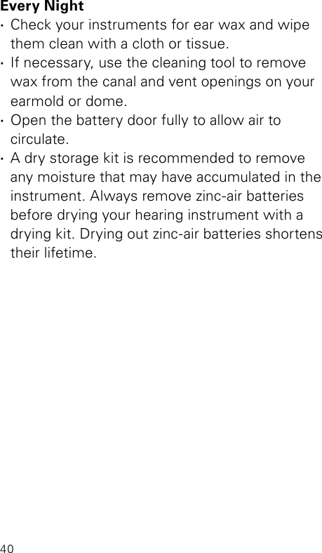 40Every Night ·Check your instruments for ear wax and wipe them clean with a cloth or tissue. ·If necessary, use the cleaning tool to remove  wax from the canal and vent openings on your earmold or dome. ·Open the battery door fully to allow air to  circulate. ·A dry storage kit is recommended to remove  any moisture that may have accumulated in the instrument. Always remove zinc-air batteries  before drying your hearing instrument with a  drying kit. Drying out zinc-air batteries shortens their lifetime.