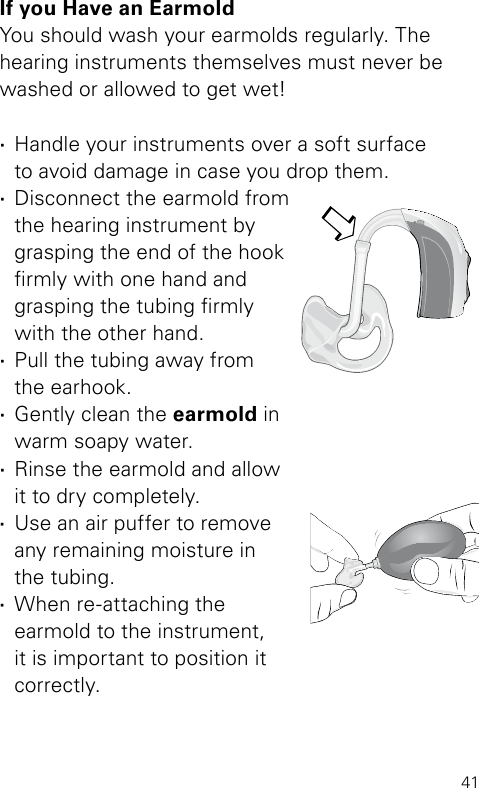 41Bernafon Veras IFU micro BTEVR_ILU_CleaningEarmoldAttachMicroBTE_BW_HIIf you Have an EarmoldYou should wash your earmolds regularly. The  hearing instruments themselves must never be washed or allowed to get wet! ·Handle your instruments over a soft surface  to avoid damage in case you drop them. ·Disconnect the earmold from the hearing instrument by grasping the end of the hook rmly with one hand and grasping the tubing rmly with the other hand. ·Pull the tubing away from  the earhook.  ·Gently clean the earmold in  warm soapy water.  ·Rinse the earmold and  allow  it to dry completely.  ·Use an air puffer to remove  any remaining moisture in  the tubing.  ·When re-attaching the  earmold to the instrument,  it is important to position it  correctly.