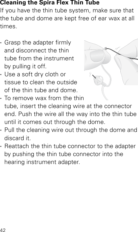 42Cleaning the Spira Flex Thin TubeIf you have the thin tube system, make sure that the tube and dome are kept free of ear wax at all times.  ·Grasp the adapter rmly  and disconnect the thin  tube from the instrument  by pulling it off. ·Use a soft dry cloth or  tissue to clean the outside of the thin tube and dome. ·To remove wax from the thin tube, insert the cleaning wire at the connector end. Push the wire all the way into the thin tube until it comes out through the dome. ·Pull the cleaning wire out through the dome and  discard it. ·Reattach the thin tube connector to the adapter by pushing the thin tube connector into the  hearing instrument adapter.