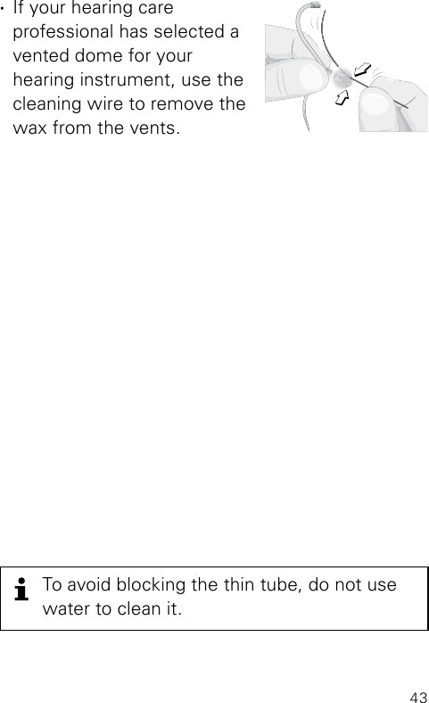 43To avoid blocking the thin tube, do not use water to clean it. ·If your hearing care  professional has selected a vented dome for your  hearing instrument, use the cleaning wire to remove the wax from the vents.Clean_SpiraflexDome4