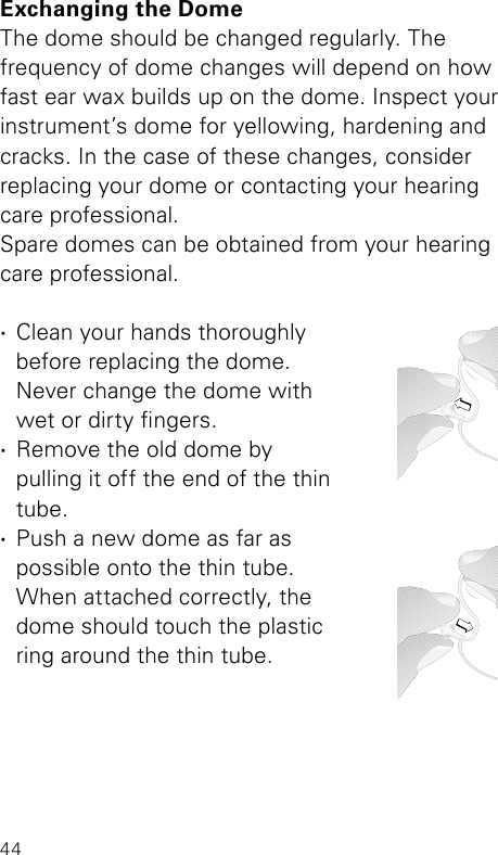 44Exchanging the DomeThe dome should be changed regularly. The frequency of dome changes will depend on how fast ear wax builds up on the dome. Inspect your instrument’s dome for yellowing, hardening and cracks. In the case of these changes, consider  replacing your dome or contacting your hearing care professional.Spare domes can be obtained from your hearing care professional.  ·Clean your hands thoroughly  before replacing the dome.  Never change the dome with  wet or dirty ngers.  ·Remove the old dome by  pulling it off the end of the thin tube. ·Push a new dome as far as  possible onto the thin tube.  When attached correctly, the dome should touch the plastic  ring around the thin tube.