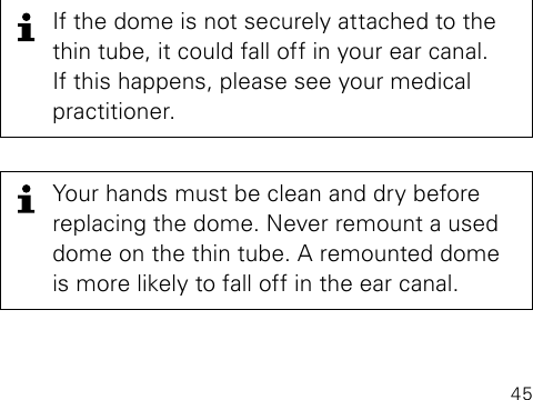 45If the dome is not securely attached to the thin tube, it could fall off in your ear canal.  If this happens, please see your medical  practitioner.Your hands must be clean and dry before replacing the dome. Never remount a used dome on the thin tube. A remounted dome is more likely to fall off in the ear canal.