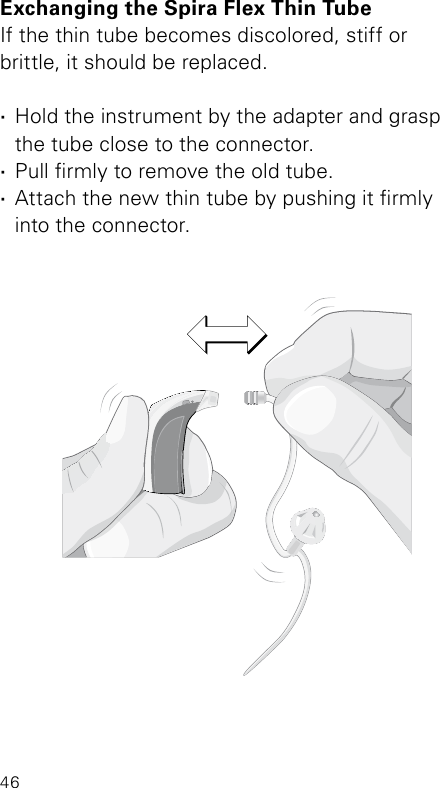 46Bernafon Veras IFU micro BTEVR_ILU_ExchangingSpiraMicroBTE_BW_HIExchanging the Spira Flex Thin TubeIf the thin tube becomes discolored, stiff or  brittle, it should be replaced. ·Hold the instrument by the adapter and grasp  the tube close to the connector. ·Pull rmly to remove the old tube. ·Attach the new thin tube by pushing it rmly  into the connector.