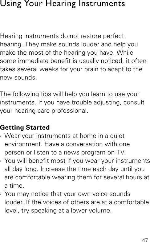 47Hearing instruments do not restore perfect  hearing. They make sounds louder and help you make the most of the hearing you have. While some immediate benet is usually noticed, it often takes several weeks for your brain to adapt to the new sounds. The following tips will help you learn to use your instruments. If you have trouble adjusting, consult your hearing care professional.Getting Started ·Wear your instruments at home in a quiet environment. Have a conversation with one person or listen to a news program on TV. ·You will benet most if you wear your instruments all day long. Increase the time each day until you are comfortable wearing them for several hours at a time.  ·You may notice that your own voice sounds  louder. If the voices of others are at a comfortable level, try speaking at a lower volume.Using Your Hearing Instruments