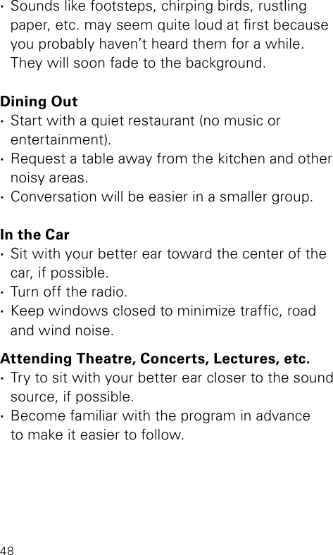 48 ·Sounds like footsteps, chirping birds, rustling  paper, etc. may seem quite loud at rst because you probably haven’t heard them for a while.  They will soon fade to the background.Dining Out ·Start with a quiet restaurant (no music or  entertainment). ·Request a table away from the kitchen and other noisy areas. ·Conversation will be easier in a smaller group.In the Car ·Sit with your better ear toward the center of the car, if possible. ·Turn off the radio. ·Keep windows closed to minimize trafc, road  and wind noise.Attending Theatre, Concerts, Lectures, etc. ·Try to sit with your better ear closer to the sound source, if possible. ·Become familiar with the program in advance  to make it easier to follow.