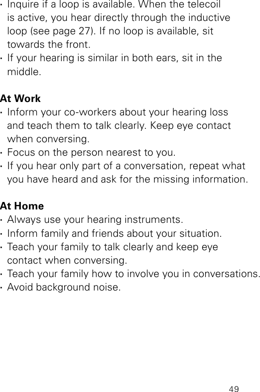 49 ·Inquire if a loop is available. When the telecoil  is active, you hear directly through the inductive  loop (see page 27). If no loop is available, sit  towards the front. ·If your hearing is similar in both ears, sit in the  middle.At Work ·Inform your co-workers about your hearing loss  and teach them to talk clearly. Keep eye contact  when conversing. ·Focus on the person nearest to you. ·If you hear only part of a conversation, repeat what you have heard and ask for the missing information.At Home ·Always use your hearing instruments. ·Inform family and friends about your situation. ·Teach your family to talk clearly and keep eye  contact when conversing. ·Teach your family how to involve you in conversations. ·Avoid background noise.