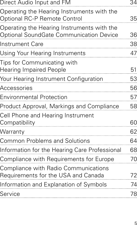 5Direct Audio Input and FM   34Operating the Hearing Instruments with the  Optional RC-P Remote Control   35Operating the Hearing Instruments with the  Optional SoundGate Communication Device  36Instrument Care  38Using Your Hearing Instruments  47Tips for Communicating with  Hearing Impaired People   51Your Hearing Instrument Conguration  53Accessories 56Environmental Protection  57Product Approval, Markings and Compliance  58Cell Phone and Hearing Instrument  Compatibility   60Warranty 62Common Problems and Solutions  64Information for the Hearing Care Professional   68Compliance with Requirements for Europe  70Compliance with Radio Communications  Requirements for the USA and Canada  72Information and Explanation of Symbols  74Service 78