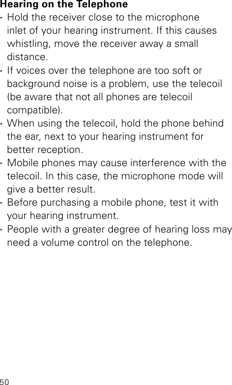 50Hearing on the Telephone ·Hold the receiver close to the microphone  inlet of your hearing instrument. If this causes whistling, move the receiver away a small  distance. ·If voices over the telephone are too soft or  background noise is a problem, use the telecoil (be aware that not all phones are telecoil  compatible). ·When using the telecoil, hold the phone behind the ear, next to your hearing instrument for  better reception. ·Mobile phones may cause interference with the telecoil. In this case, the microphone mode will give a better result. ·Before purchasing a mobile phone, test it with your hearing instrument. ·People with a greater degree of hearing loss may need a volume control on the telephone.