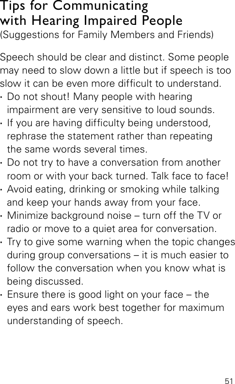 51Tips for Communicating  with Hearing Impaired People (Suggestions for Family Members and Friends)Speech should be clear and distinct. Some people may need to slow down a little but if speech is too slow it can be even more difcult to understand. ·Do not shout! Many people with hearing  impairment are very sensitive to loud sounds. ·If you are having difculty being understood,  rephrase the statement rather than repeating  the same words several times. ·Do not try to have a conversation from another room or with your back turned. Talk face to face! ·Avoid eating, drinking or smoking while talking and keep your hands away from your face. ·Minimize background noise – turn off the TV or radio or move to a quiet area for conversation. ·Try to give some warning when the topic changes during group conversations – it is much easier to follow the conversation when you know what is being discussed. ·Ensure there is good light on your face – the  eyes and ears work best together for maximum  understanding of speech.