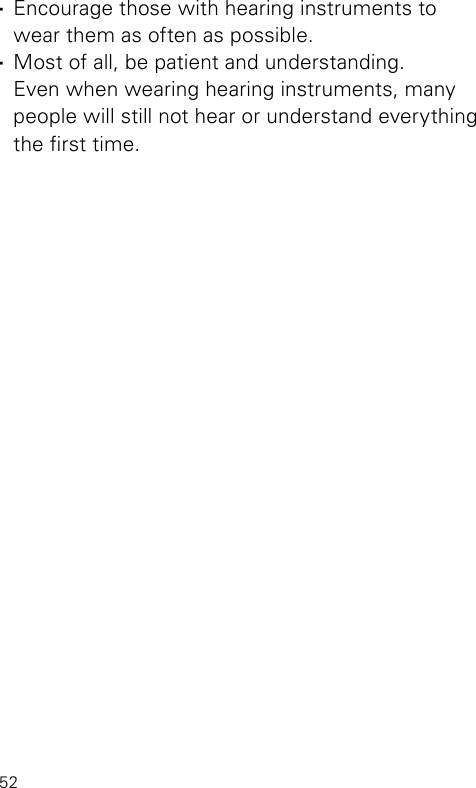 52 ·Encourage those with hearing instruments to wear them as often as possible. ·Most of all, be patient and understanding.  Even when wearing hearing instruments, many people will still not hear or understand everything the rst time.