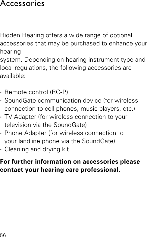 56AccessoriesHidden Hearing offers a wide range of optional  accessories that may be purchased to enhance your hearing  system. Depending on hearing instrument type and  local regulations, the  following accessories are  available: ·Remote control (RC-P) ·SoundGate communication device (for wireless connection to cell phones, music  players, etc.) ·TV Adapter (for wireless connection to your  television via the SoundGate) ·Phone Adapter (for wireless connection to  your landline phone via the SoundGate) ·Cleaning and drying kitFor further information on accessories please contact your hearing care professional.