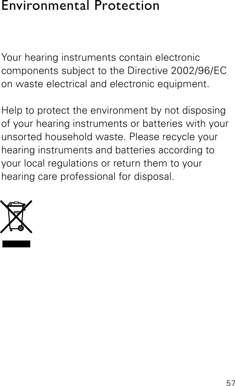 57Your hearing instruments contain electronic  components subject to the Directive 2002/96/EC on waste electrical and electronic equipment. Help to protect the environment by not disposing of your hearing instruments or batteries with your unsorted household waste. Please recycle your hearing instruments and batteries according to your local regulations or return them to your  hearing care professional for disposal.Environmental Protection