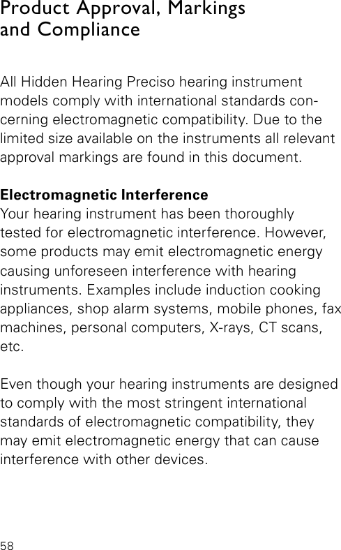 58All Hidden Hearing Preciso hearing instrument  models comply with international standards con-cerning electromagnetic compatibility. Due to the limited size available on the instruments all relevant  approval markings are found in this document.Electromagnetic InterferenceYour hearing instrument has been thoroughlytested for electromagnetic interference. However, some products may emit electromagnetic energy  causing unforeseen interference with hearing instruments. Examples include induction cooking appliances, shop alarm systems, mobile phones, fax machines, personal computers, X-rays, CT scans, etc.Even though your hearing instruments are designed to comply with the most stringent international standards of electromagnetic compatibility, they may emit electromagnetic energy that can cause interference with other devices.Product Approval, Markings  and Compliance