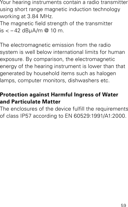 59Your hearing instruments contain a radio transmitter using short range magnetic induction technology working at 3.84 MHz.  The magnetic eld strength of the transmitter  is &lt; – 42 dBμA/m @ 10 m.The electromagnetic emission from the radio system is well below international limits for human exposure. By comparison, the electromagnetic  energy of the hearing instrument is lower than that generated by household items such as halogen lamps, computer monitors, dishwashers etc.Protection against Harmful Ingress of Water and Particulate MatterThe enclosures of the device fulll the requirements of class IP57 according to EN60529:1991/A1:2000.