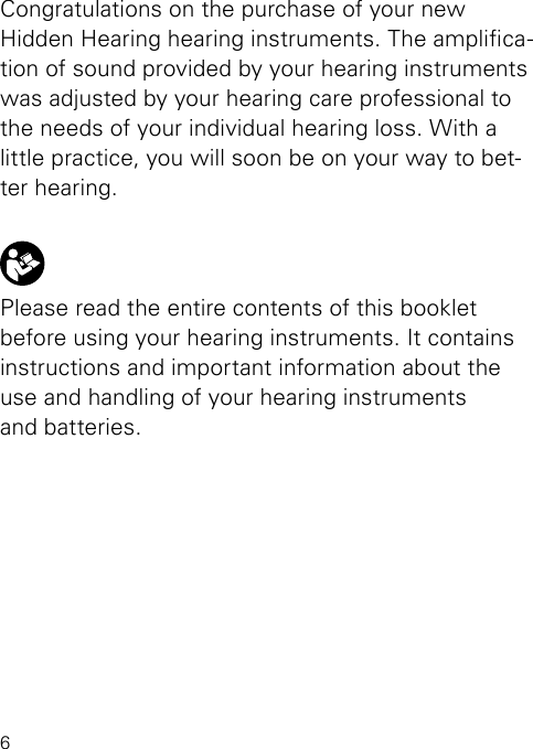 6Congratulations on the purchase of your new  Hidden Hearing hearing instruments. The amplica-tion of sound provided by your hearing instruments was adjusted by your hearing care professional to the needs of your individual hearing loss. With a little practice, you will soon be on your way to bet-ter hearing.Please read the entire contents of this booklet before using your hearing instruments. It contains instructions and important information about the  use and handling of your hearing instruments  and batteries.