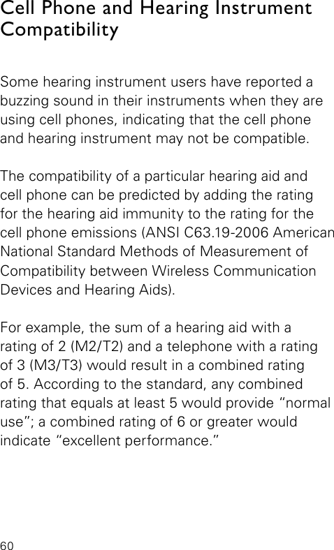 60Cell Phone and Hearing Instrument Compatibility Some hearing instrument users have reported a buzzing sound in their instruments when they are using cell phones, indicating that the cell phone and hearing instrument may not be compatible.The compatibility of a particular hearing aid and  cell phone can be predicted by adding the rating for the hearing aid immunity to the rating for the cell phone emissions (ANSI C63.19-2006 American National Standard Methods of Measurement of Compatibility between Wireless Communication Devices and Hearing Aids).For example, the sum of a hearing aid with arating of 2 (M2/T2) and a telephone with a rating  of 3 (M3/T3) would result in a combined rating  of 5. According to the standard, any combined rating that equals at least 5 would provide “normal use”; a combined rating of 6 or greater would  indicate “excellent performance.”