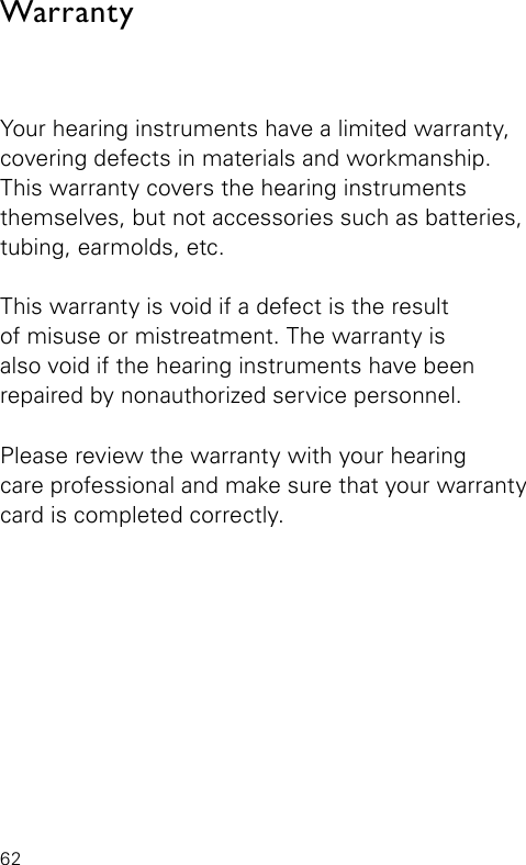 62WarrantyYour hearing instruments have a limited warranty, covering defects in materials and workmanship. This warranty covers the hearing instruments themselves, but not accessories such as batteries, tubing, earmolds, etc.This warranty is void if a defect is the result  of misuse or mistreatment. The warranty is  also void if the hearing instruments have beenrepaired by nonauthorized service personnel.Please review the warranty with your hearing  care professional and make sure that your warrantycard is completed correctly.