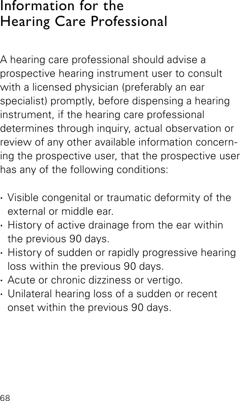 68Information for theHearing Care Professional A hearing care professional should advise a  prospective hearing instrument user to consult with a licensed physician (preferably an ear specialist) promptly, before dispensing a hearing instrument, if the hearing care professional  determines through inquiry, actual observation or review of any other available information concern-ing the prospective user, that the prospective user has any of the following conditions: ·Visible congenital or traumatic deformity of the external or middle ear. ·History of active drainage from the ear within  the previous 90 days. ·History of sudden or rapidly progressive hearing loss within the previous 90 days. ·Acute or chronic dizziness or vertigo. ·Unilateral hearing loss of a sudden or recent onset within the previous 90 days.