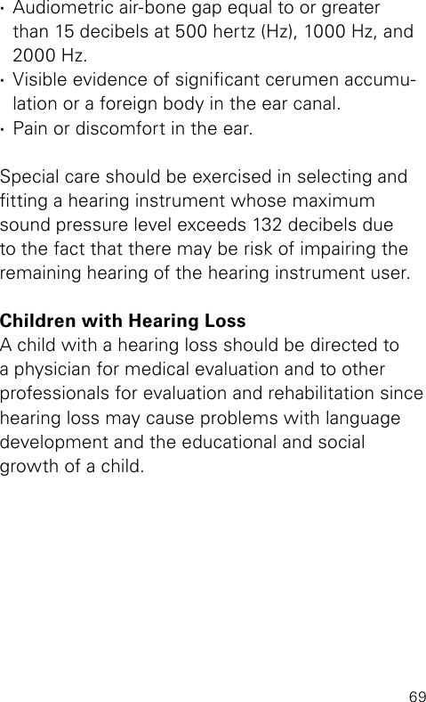 69 ·Audiometric air-bone gap equal to or greater  than 15 decibels at 500 hertz (Hz), 1000 Hz, and 2000 Hz. ·Visible evidence of signicant cerumen accumu-lation or a foreign body in the ear canal. ·Pain or discomfort in the ear. Special care should be exercised in selecting and tting a hearing instrument whose maximum sound pressure level exceeds 132 decibels due to the fact that there may be risk of impairing the remaining hearing of the hearing instrument user.Children with Hearing LossA child with a hearing loss should be directed to a physician for medical evaluation and to other professionals for evaluation and rehabilitation since hearing loss may cause problems with language development and the educational and social growth of a child.