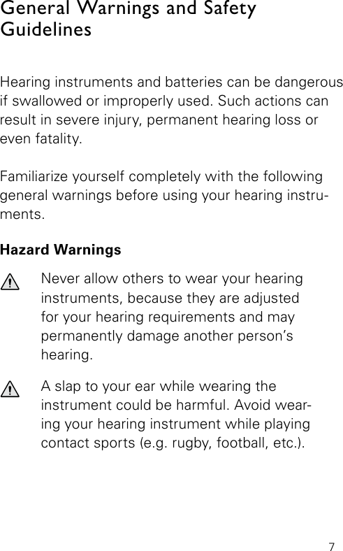 7General Warnings and Safety  GuidelinesHearing instruments and batteries can be dangerous if swallowed or improperly used. Such actions can result in severe injury, permanent hearing loss or even fatality.Familiarize yourself completely with the following general warnings before using your hearing instru-ments.Hazard WarningsNever allow others to wear your hearing instruments, because they are adjustedfor your hearing requirements and maypermanently damage another person’s hearing.A slap to your ear while wearing the  instrument could be harmful. Avoid wear-ing your hearing instrument while playing contact sports (e.g. rugby, football, etc.).