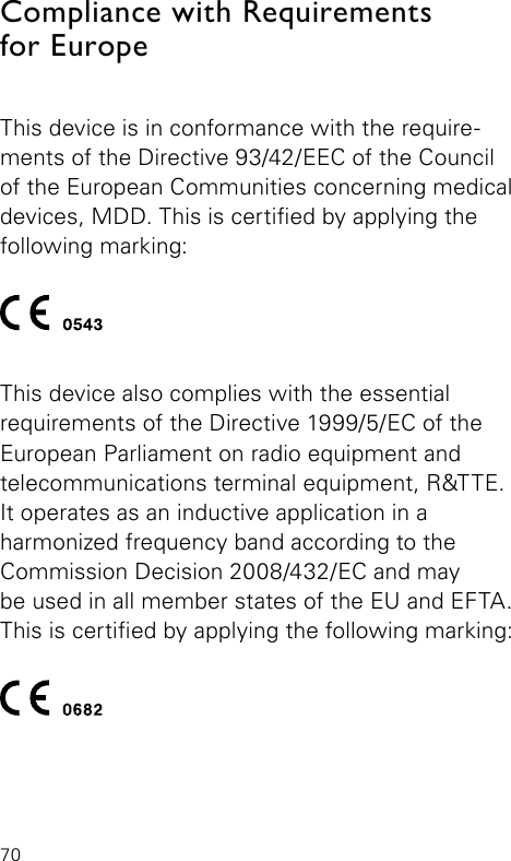 70Compliance with Requirements  for EuropeThis device is in conformance with the require-ments of the Directive 93/42/EEC of the Council of the European Communities concerning medical devices, MDD. This is certied by applying the  following  marking:This device also complies with the essential  requirements of the Directive 1999/5/EC of the  European Parliament on radio equipment and  telecommunications terminal equipment, R&amp;TTE. It operates as an inductive application in a  harmonized frequency band according to the  Commission Decision 2008/432/EC and may  be used in all member states of the EU and EFTA. This is certied by applying the following marking: