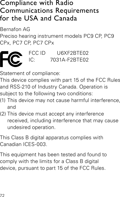 72Compliance with Radio  Communications Requirements  for the USA and CanadaBernafon AGPreciso hearing instrument models PC9 CP, PC9 CPx, PC7 CP, PC7 CPx  FCC ID   U6XF2BTE02  IC:   7031A-F2BTE02Statement of compliance:This device complies with part 15 of the FCC Rules and RSS-210 of Industry Canada. Operation is  subject to the following two conditions:(1) This device may not cause harmful interference,  and(2) This device must accept any interference  received, including interference that may cause undesired operation.This Class B digital apparatus complies withCanadian ICES-003.This equipment has been tested and found to  comply with the limits for a Class B digitaldevice, pursuant to part 15 of the FCC Rules. 