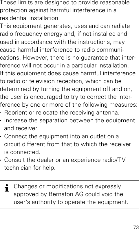 73These limits are designed to provide reasonable  protection against harmful interference in a  residential  installation.This equipment generates, uses and can radiate radio frequency energy and, if not installed and  used in accordance with the instructions, maycause harmful interference to radio communi- cations. However, there is no guarantee that inter-ference will not occur in a particular installation. If this equipment does cause harmful interference to radio or television reception, which can be  determined by turning the equipment off and on,  the user is encouraged to try to correct the inter- ference by one or more of the following measures: ·Reorient or relocate the receiving antenna. ·Increase the separation between the equipment and receiver. ·Connect the equipment into an outlet on a  circuit different from that to which the receiver  is connected. ·Consult the dealer or an experience radio/TV  technician for help.Changes or modications not  expressly  approved by Bernafon AG could void the user’s authority to operate the  equipment.