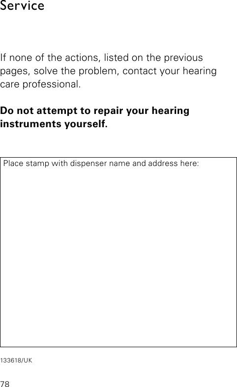 ServiceIf none of the actions, listed on the previous  pages, solve the problem, contact your hearing care professional.Do not attempt to repair your hearing  instruments yourself.Place stamp with dispenser name and address here:78133618/UK