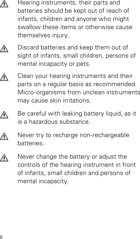 8Hearing instruments, their parts and  batteries should be kept out of reach of infants, children and anyone who might swallow these items or otherwise cause themselves injury.Discard batteries and keep them out of sight of infants, small children, persons of mental incapacity or pets.Clean your hearing instruments and their parts on a regular basis as recommended. Micro-organ isms from unclean instruments may cause skin irritations.Be careful with leaking battery liquid, as it is a hazardous substance.Never try to recharge non-rechargeable batteries.Never change the battery or adjust the controls of the hearing instrument in front of infants, small children and persons of mental incapacity.