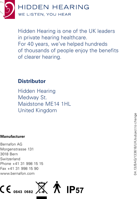 04.13/BAG/133618/UK/subject to changeDistributorHidden HearingMedway St.Maidstone ME14 1HLUnited KingdomHidden Hearing is one of the UK leaders  in private hearing healthcare.  For 40 years, we’ve helped hundreds  of thousands of people enjoy the benets of clearer hearing.ManufacturerBernafon AGMorgenstrasse 1313018 BernSwitzerlandPhone +41 31 998 15 15Fax +41 31 998 15 90www.bernafon.comwww.bernafon.com