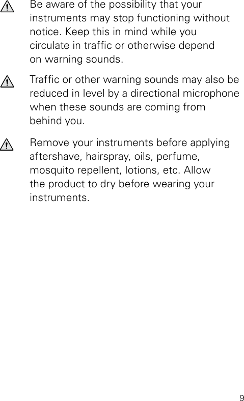 9Be aware of the possibility that your  instruments may stop functioning without notice. Keep this in mind while you circulate in trafc or otherwise depend on warning sounds.Trafc or other warning sounds may also be  reduced in level by a directional microphone  when these sounds are coming from  behind you.Remove your instruments before applying aftershave, hairspray, oils, perfume,  mosquito repellent, lotions, etc. Allow the product to dry before wearing your instruments.