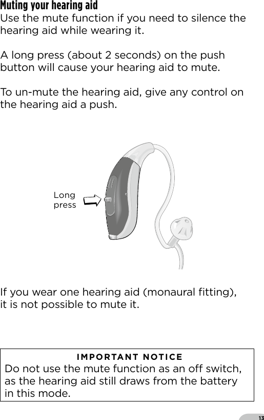 13   IMPORTANT NOTICE  Do not use the mute function as an o switch as the hearing aid still draws from the battery in this modeMuting your hearing aid Use the mute function if you need to silence thehearing aid while wearing itA long press (about  seconds) on the push button will cause your hearing aid to muteTo un-mute the hearing aid give any control on the hearing aid a pushIf you wear one hearing aid (monaural ﬁtting) it is not possible to mute itLongpressBernafon nano BTE IFUVR_ILU_nanoBTEwithSpira_BW_HIBernafon Veras IFU micro BTEVR_ILU_MultiControlMicroBTE_BW_HI