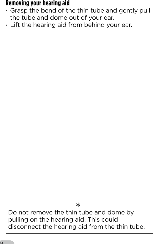14Removing your hearing aid ·Grasp the bend of the thin tube and gently pull the tube and dome out of your ear ·Lift the hearing aid from behind your ear  ✼  Do not remove the thin tube and dome by pulling on the hearing aid This could disconnect the hearing aid from the thin tube