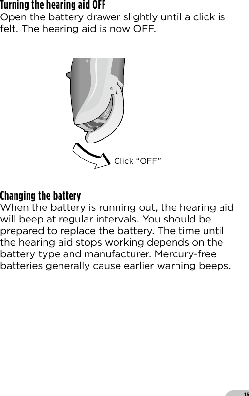 15Turning the hearing aid OFF Open the battery drawer slightly until a click is felt The hearing aid is now OFFChanging the batteryWhen the battery is running out the hearing aid will beep at regular intervals You should be prepared to replace the battery The time until the hearing aid stops working depends on the battery type and manufacturer Mercury-free batteries generally cause earlier warning beepsClick “OFF”Bernafon nano BTE IFUVR_ILU_OnOffFunctionNanoBTE_BW_HI