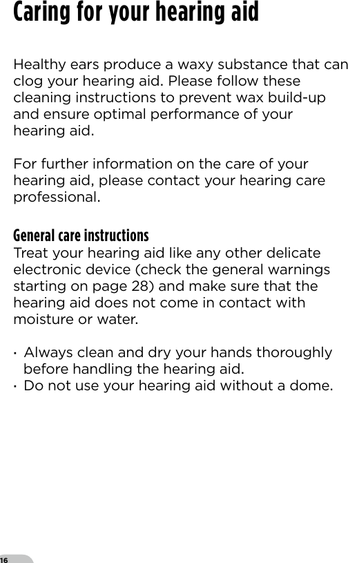 16Healthy ears produce a waxy substance that can clog your hearing aid Please follow these cleaning instructions to prevent wax build-up and ensure optimal performance of your hearing aidFor further information on the care of yourhearing aid please contact your hearing care professionalGeneral care instructionsTreat your hearing aid like any other delicate electronic device (check the general warnings starting on page ) and make sure that the hearing aid does not come in contact with moisture or water ·Always clean and dry your hands thoroughly before handling the hearing aid ·Do not use your hearing aid without a domeCaring for your hearing aid