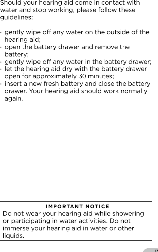 17Should your hearing aid come in contact with water and stop working please follow these guidelines ·gently wipe o any water on the outside of the hearing aid ·open the battery drawer and remove the battery ·gently wipe o any water in the battery drawer ·let the hearing aid dry with the battery drawer open for approximately  minutes ·insert a new fresh battery and close the battery drawer Your hearing aid should work normally again   IMPORTANT NOTICE  Do not wear your hearing aid while showering or participating in water activities Do not immerse your hearing aid in water or other liquids