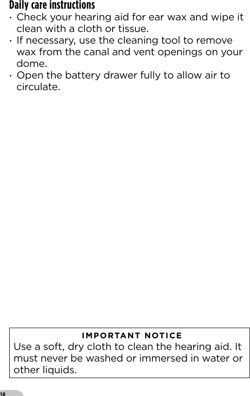 18Daily care instructions ·Check your hearing aid for ear wax and wipe it clean with a cloth or tissue ·If necessary use the cleaning tool to remove wax from the canal and vent openings on your dome ·Open the battery drawer fully to allow air to circulate   IMPORTANT NOTICE  Use a soft dry cloth to clean the hearing aid It must never be washed or immersed in water or other liquids