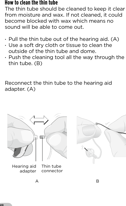 20How to clean the thin tube The thin tube should be cleaned to keep it clear from moisture and wax If not cleaned it could become blocked with wax which means no sound will be able to come out ·Pull the thin tube out of the hearing aid (A) ·Use a soft dry cloth or tissue to clean the outside of the thin tube and dome  ·Push the cleaning tool all the way through the thin tube (B)Bernafon nano BTE IFUVR_ILU_ExchangingSpiraNanoBTE_BW_HIReconnect the thin tube to the hearing aid adapter (A)Thin tube connectorHearing aid adapterA B