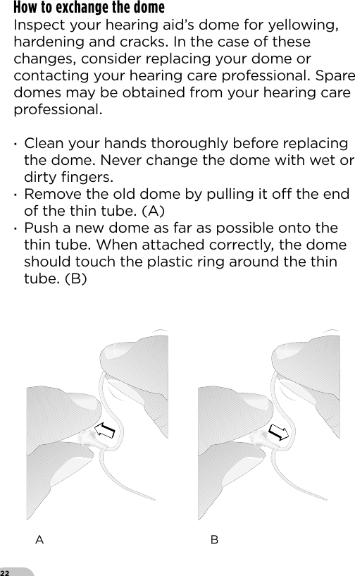 22How to exchange the domeInspect your hearing aid’s dome for yellowing hardening and cracks In the case of these changes consider replacing your dome or contacting your hearing care professional Spare domes may be obtained from your hearing care professional ·Clean your hands thoroughly before replacing the dome Never change the dome with wet or dirty ﬁngers ·Remove the old dome by pulling it o the end of the thin tube (A) ·Push a new dome as far as possible onto the thin tube When attached correctly the dome should touch the plastic ring around the thin tube (B) A  B