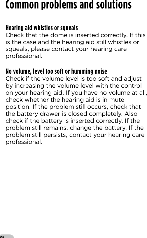 24Hearing aid whistles or squealsCheck that the dome is inserted correctly If this is the case and the hearing aid still whistles or squeals please contact your hearing care professionalNo volume, level too soft or humming noiseCheck if the volume level is too soft and adjust by increasing the volume level with the control on your hearing aid If you have no volume at all check whether the hearing aid is in mute position If the problem still occurs check that the battery drawer is closed completely Also check if the battery is inserted correctly If the problem still remains change the battery If the problem still persists contact your hearing care professionalCommon problems and solutions