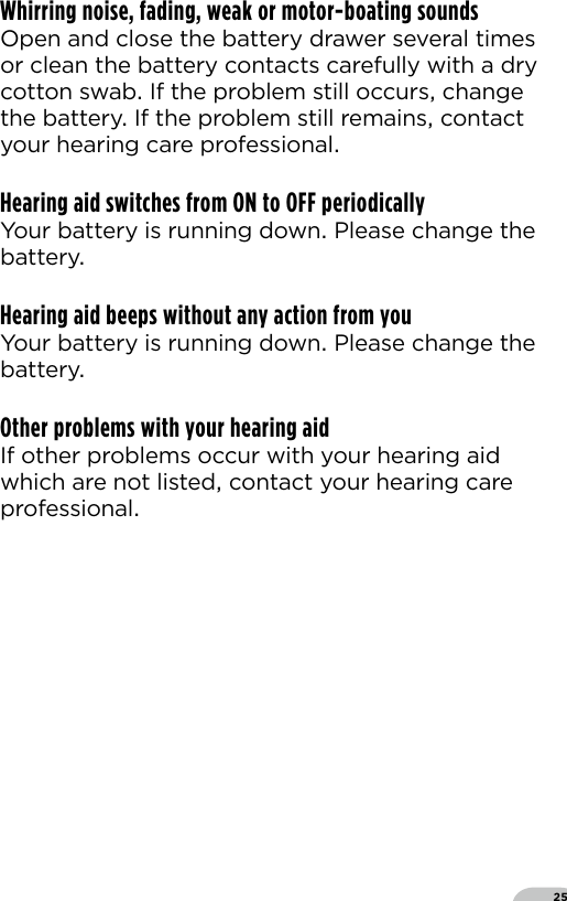 25Whirring noise, fading, weak or motor-boating soundsOpen and close the battery drawer several times or clean the battery contacts carefully with a dry cotton swab If the problem still occurs change the battery If the problem still remains contact your hearing care professionalHearing aid switches from ON to OFF periodicallyYour battery is running down Please change the battery Hearing aid beeps without any action from youYour battery is running down Please change the battery Other problems with your hearing aidIf other problems occur with your hearing aid which are not listed contact your hearing care professional