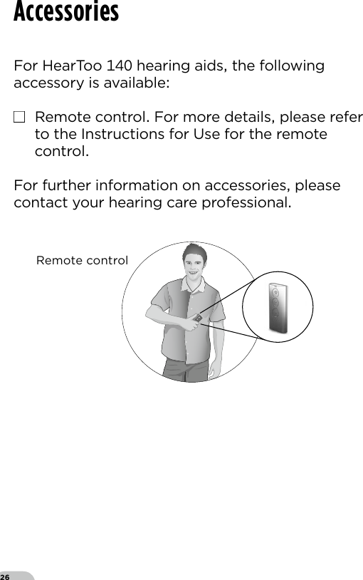 26For HearToo  hearing aids the following accessory is available■  Remote control For more details please refer to the Instructions for Use for the remote controlFor further information on accessories please contact your hearing care professionalAccessoriesRC-N_ILLU_OperationHandHeld_BW11Remote control