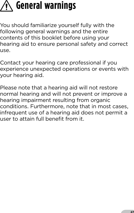 27You should familiarize yourself fully with the following general warnings and the entire contents of this booklet before using your hearing aid to ensure personal safety and correct use Contact your hearing care professional if you experience unexpected operations or events with your hearing aid Please note that a hearing aid will not restore normal hearing and will not prevent or improve a hearing impairment resulting from organic conditions Furthermore note that in most cases infrequent use of a hearing aid does not permit a user to attain full beneﬁt from it General warnings